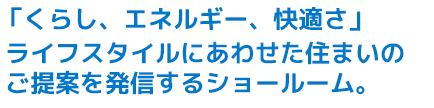 「暮らし、エネルギー、快適さ」
ライフスタイルにあわせた住まいのご提案を発信するショールーム。

